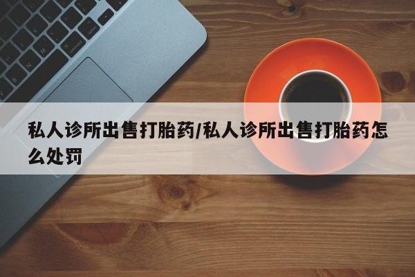 息隐紫竹打胎药流产药私人诊所出售打胎药/私人诊所出售打胎药怎么处罚