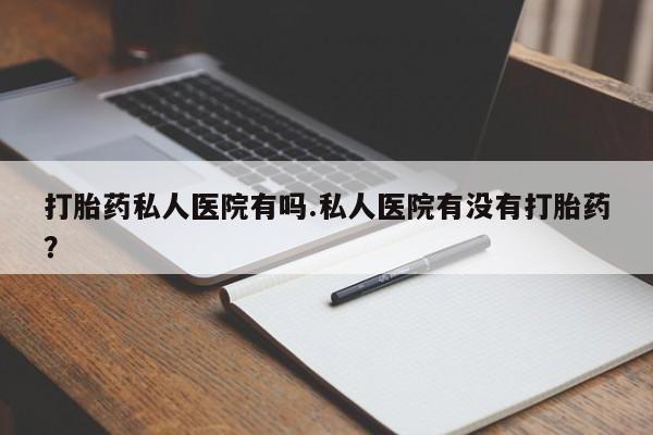 息隐紫竹打胎药流产药打胎药私人医院有吗.私人医院有没有打胎药？