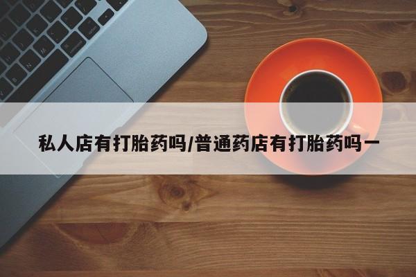 息隐紫竹打胎药流产药私人店有打胎药吗/普通药店有打胎药吗一