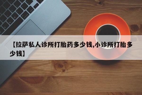 息隐紫竹打胎药流产药【拉萨私人诊所打胎药多少钱,小诊所打胎多少钱】