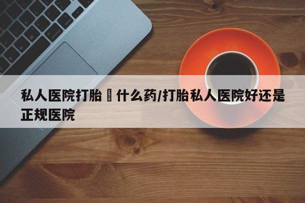 息隐紫竹打胎药流产药私人医院打胎給什么药/打胎私人医院好还是正规医院